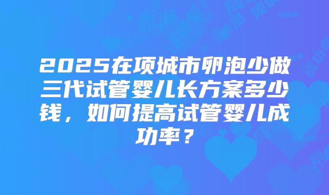 2025在项城市卵泡少做三代试管婴儿长方案多少钱，如何提高试管婴儿成功率？