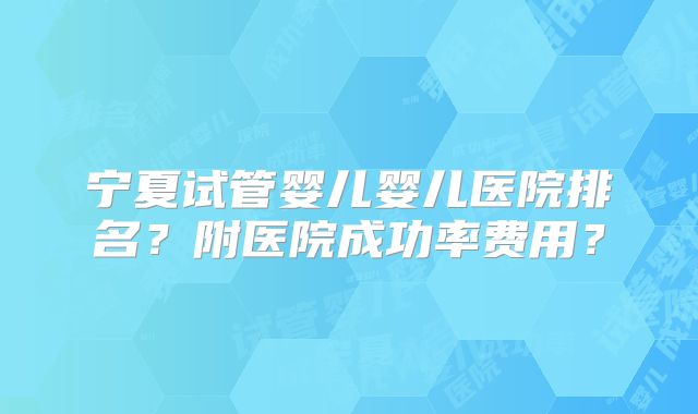 宁夏试管婴儿婴儿医院排名？附医院成功率费用？