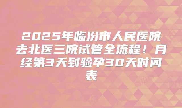 2025年临汾市人民医院去北医三院试管全流程！月经第3天到验孕30天时间表