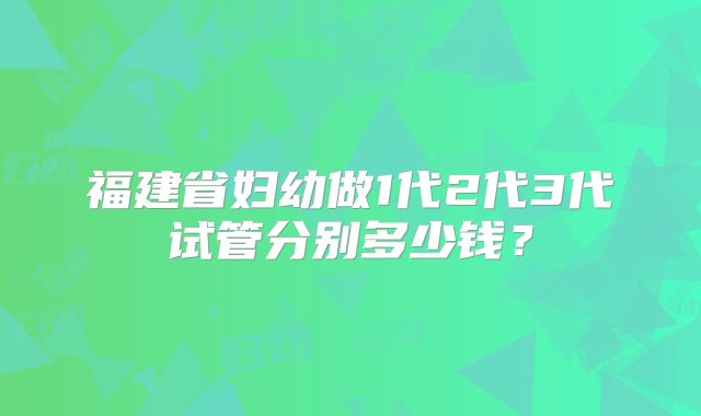 福建省妇幼做1代2代3代试管分别多少钱？