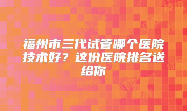 福州市三代试管哪个医院技术好？这份医院排名送给你