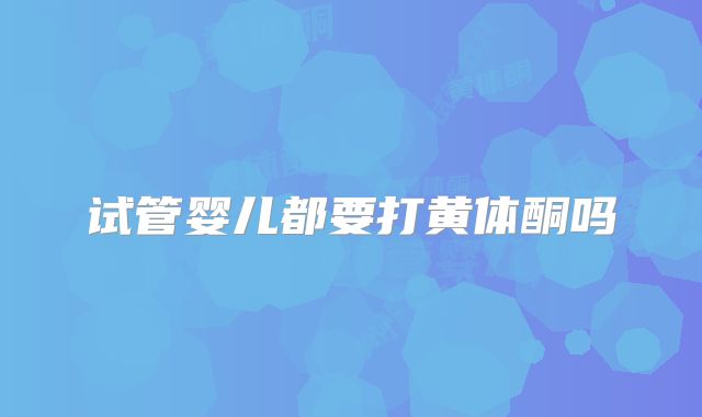 试管婴儿都要打黄体酮吗
