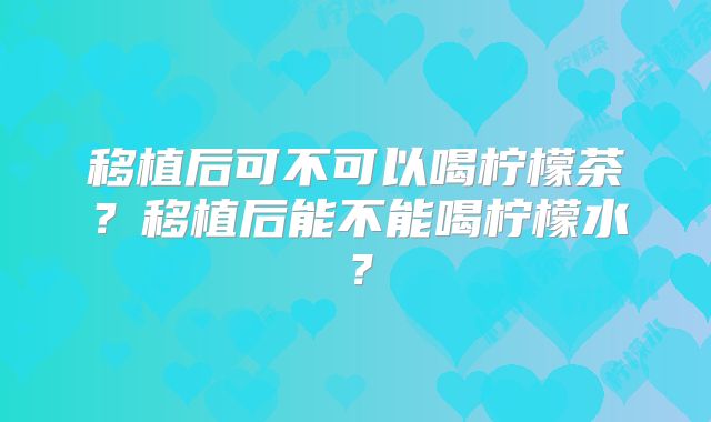 移植后可不可以喝柠檬茶？移植后能不能喝柠檬水？