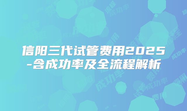 信阳三代试管费用2025-含成功率及全流程解析