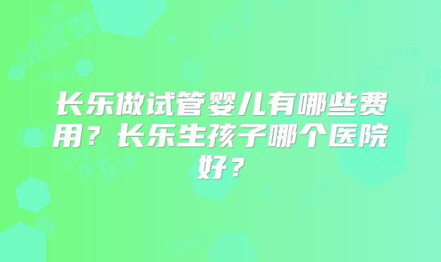 长乐做试管婴儿有哪些费用？长乐生孩子哪个医院好？