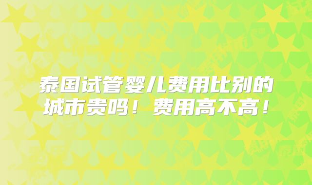 泰国试管婴儿费用比别的城市贵吗！费用高不高！