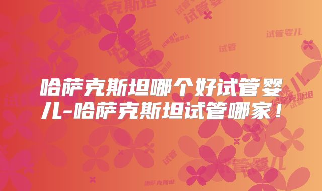 哈萨克斯坦哪个好试管婴儿-哈萨克斯坦试管哪家！