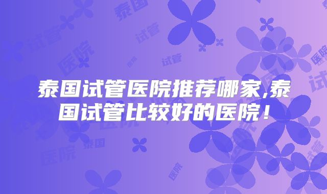 泰国试管医院推荐哪家,泰国试管比较好的医院！