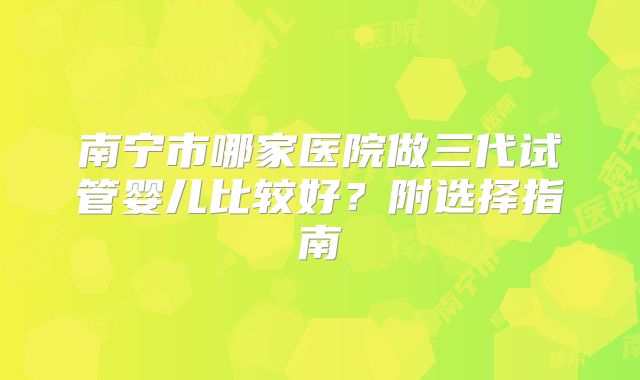 南宁市哪家医院做三代试管婴儿比较好？附选择指南