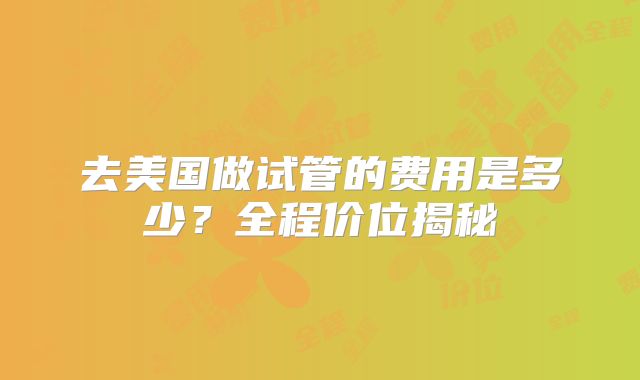 去美国做试管的费用是多少？全程价位揭秘
