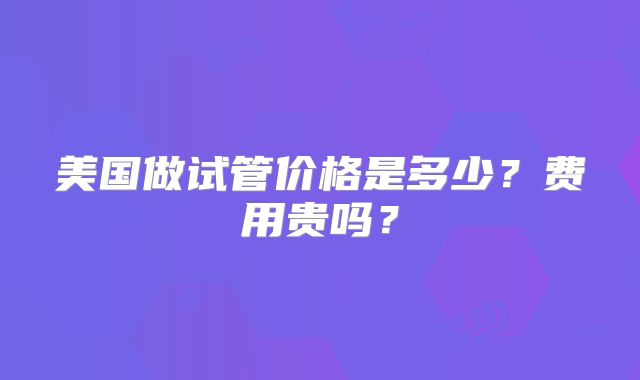 美国做试管价格是多少?费用贵吗?