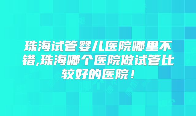 珠海试管婴儿医院哪里不错,珠海哪个医院做试管比较好的医院！