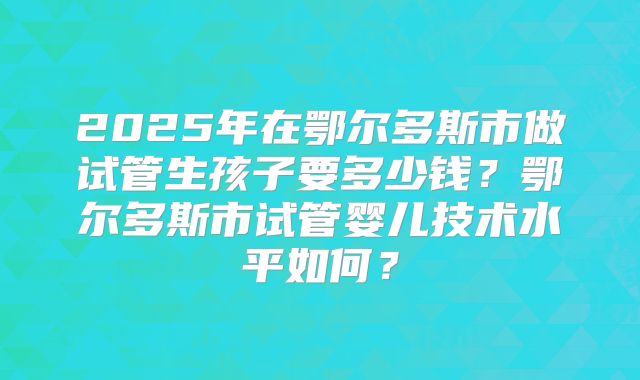 2025年在鄂尔多斯市做试管生孩子要多少钱？鄂尔多斯市试管婴儿技术水平如何？