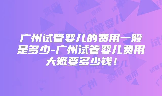 广州试管婴儿的费用一般是多少-广州试管婴儿费用大概要多少钱!