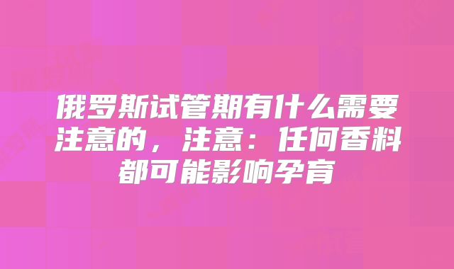 俄罗斯试管期有什么需要注意的，注意：任何香料都可能影响孕育