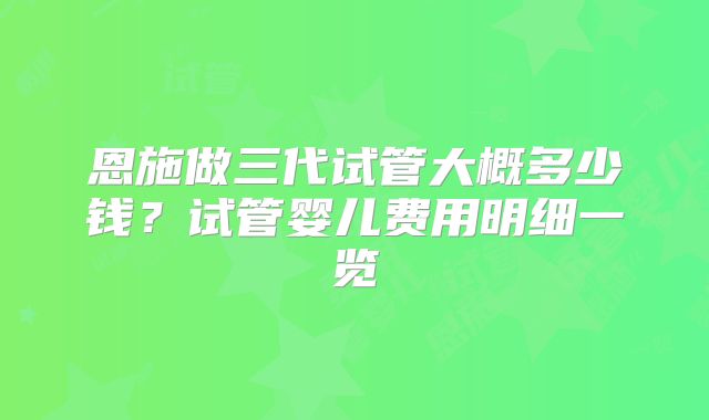 恩施做三代试管大概多少钱？试管婴儿费用明细一览