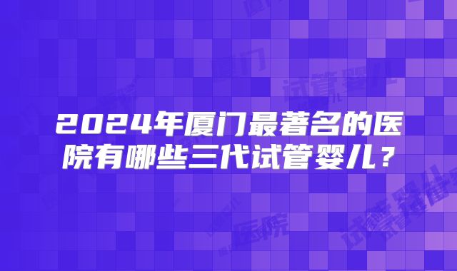 2024年厦门最著名的医院有哪些三代试管婴儿？