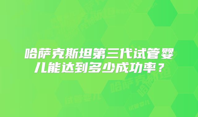 哈萨克斯坦第三代试管婴儿能达到多少成功率？