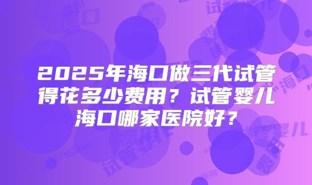 2025年海口做三代试管得花多少费用？试管婴儿海口哪家医院好？