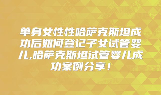 单身女性性哈萨克斯坦成功后如何登记子女试管婴儿,哈萨克斯坦试管婴儿成功案例分享！