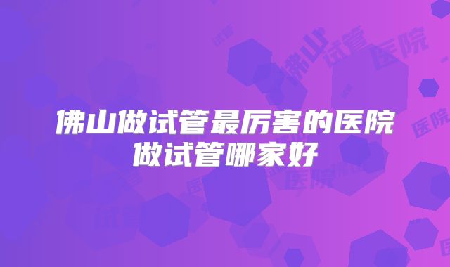 佛山做试管最厉害的医院做试管哪家好