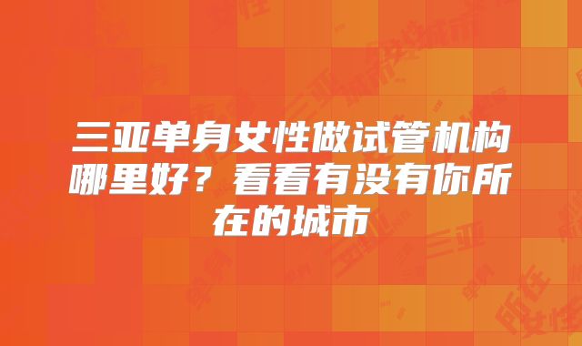三亚单身女性做试管机构哪里好?看看有没有你所在的城市