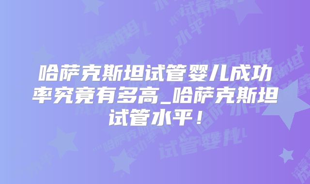 哈萨克斯坦试管婴儿成功率究竟有多高_哈萨克斯坦试管水平！