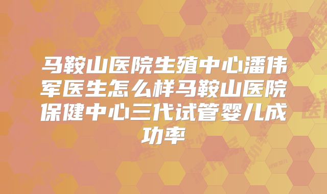 马鞍山医院生殖中心潘伟军医生怎么样马鞍山医院保健中心三代试管婴儿成功率