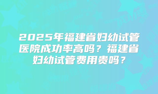 2025年福建省妇幼试管医院成功率高吗？福建省妇幼试管费用贵吗？