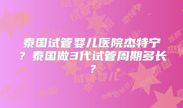 泰国试管婴儿医院杰特宁？泰国做3代试管周期多长？