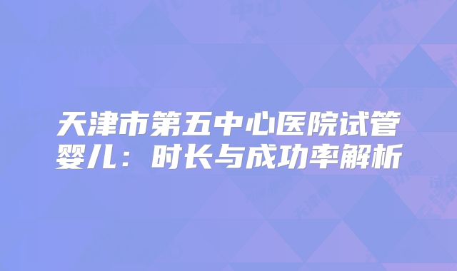 天津市第五中心医院试管婴儿：时长与成功率解析