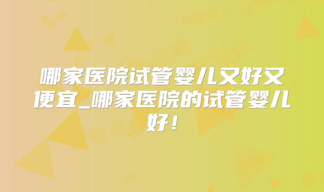 哪家医院试管婴儿又好又便宜_哪家医院的试管婴儿好！