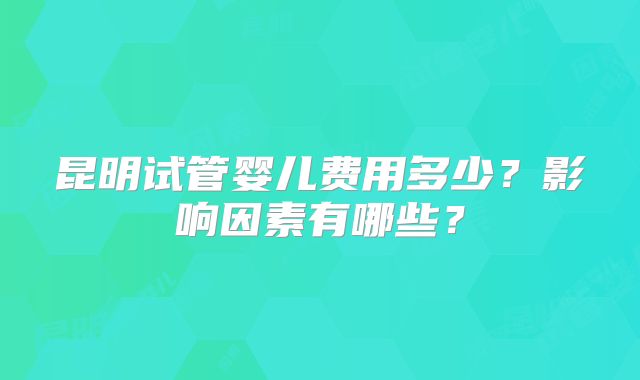 昆明试管婴儿费用多少?影响因素有哪些?