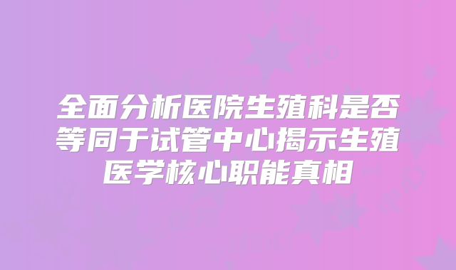 全面分析医院生殖科是否等同于试管中心揭示生殖医学核心职能真相