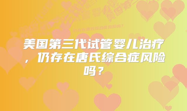 美国第三代试管婴儿治疗,仍存在唐氏综合症风险吗?