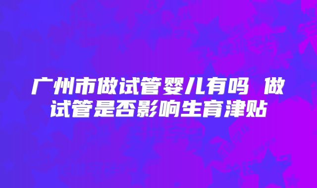 广州市做试管婴儿有吗 做试管是否影响生育津贴