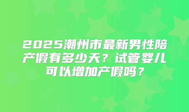 2025潮州市最新男性陪产假有多少天？试管婴儿可以增加产假吗？
