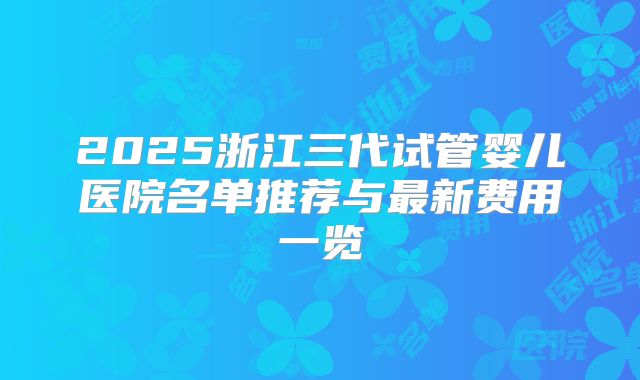 2025浙江三代试管婴儿医院名单推荐与最新费用一览