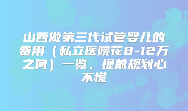 山西做第三代试管婴儿的费用（私立医院花8-12万之间）一览，提前规划心不慌
