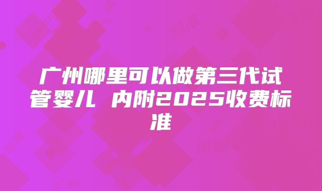 广州哪里可以做第三代试管婴儿 内附2025收费标准