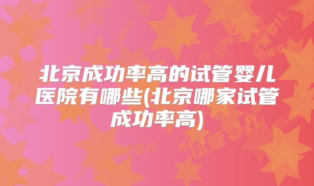 北京成功率高的试管婴儿医院有哪些(北京哪家试管成功率高)