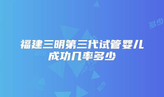 福建三明第三代试管婴儿成功几率多少