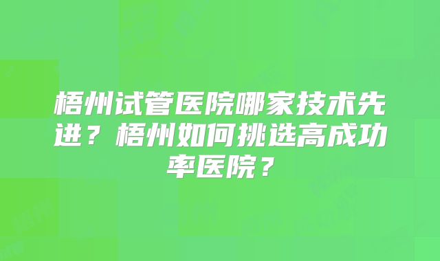 梧州试管医院哪家技术先进？梧州如何挑选高成功率医院？