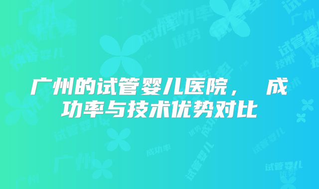 广州的试管婴儿医院， 成功率与技术优势对比