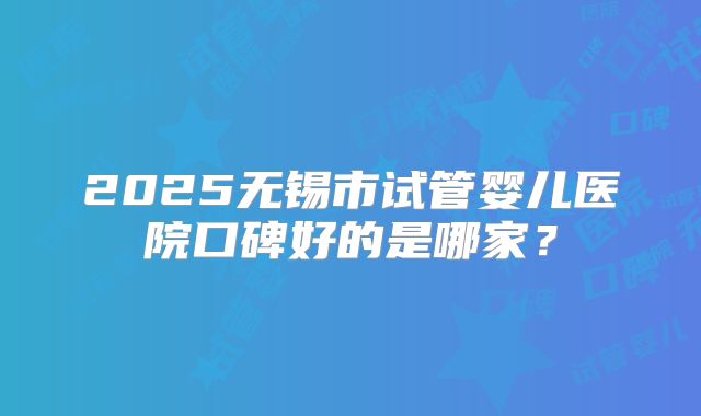 2025无锡市试管婴儿医院口碑好的是哪家?