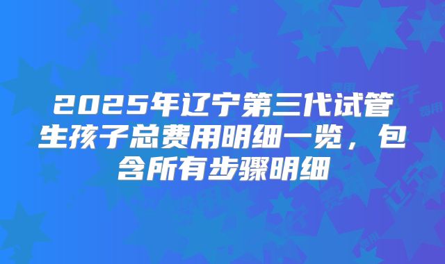 2025年辽宁第三代试管生孩子总费用明细一览，包含所有步骤明细