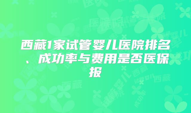 西藏1家试管婴儿医院排名、成功率与费用是否医保报