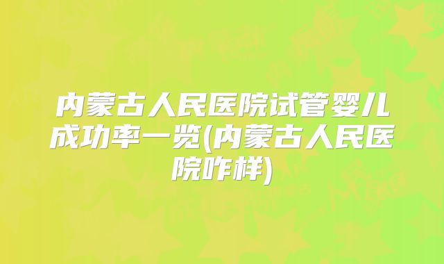 内蒙古人民医院试管婴儿成功率一览(内蒙古人民医院咋样)
