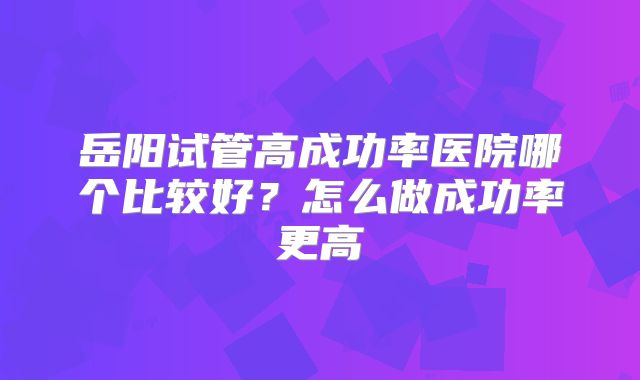 岳阳试管高成功率医院哪个比较好？怎么做成功率更高
