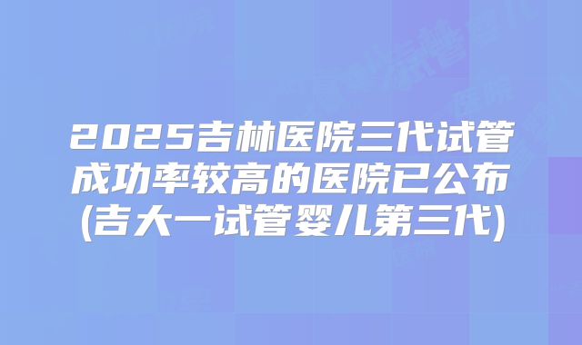 2025吉林医院三代试管成功率较高的医院已公布(吉大一试管婴儿第三代)